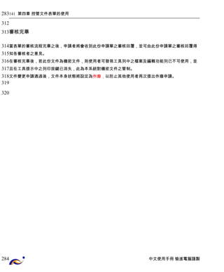 141 第四章 控管文件表單的使用 
審核完畢 
當表單的審核流程完畢之後，申請者將會收到此份申請單之審核回覆，並可由此份申請單之審核回覆得 
知各審核者之意見。 
在審核完畢後，若此份文件為機密文件，則使用者可發現工具列中之檔案及編輯功能列已不可使用，並 
且在工具提示中之列印按鍵已消失，此為本系統對機密文件之管制。 
文件變更申請通過後，文件本身狀態將設定為作廢，以防止其他使用者再次提出作廢申請。 
中文使用手冊 愉進電腦謹製 
283 
312 
313 
314 
315 
316 
317 
318 
319 
320 
284 
 