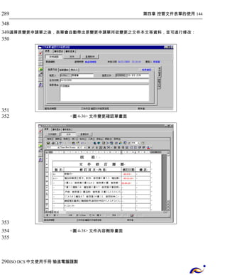第四章 控管文件表單的使用 144 
289 
348 
349 
350 
選擇原變更申請單之後，表單會自動帶出原變更申請單所欲變更之文件本文等資料，並可進行修改： 
<圖4-36> 文件變更確認單畫面 
<圖4-38> 文件內容刪除畫面 
351 
352 
353 
354 
355 
290 
ISO DCS中文使用手冊 愉進電腦謹製 
 