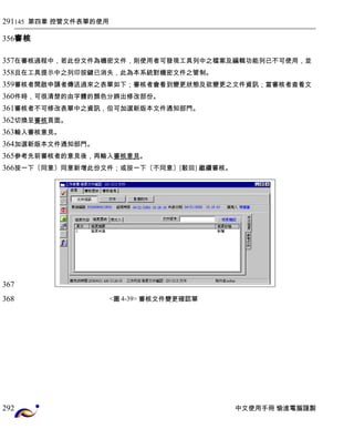 145 第四章 控管文件表單的使用 
審核 
在審核過程中，若此份文件為機密文件，則使用者可發現工具列中之檔案及編輯功能列已不可使用，並 
且在工具提示中之列印按鍵已消失，此為本系統對機密文件之管制。 
審核者開啟申請者傳送過來之表單如下；審核者會看到變更狀態及欲變更之文件資訊；當審核者查看文 
件時，可很清楚的由字體的顏色分辨出修改部份。 
審核者不可修改表單中之資訊，但可加選新版本文件通知部門。 
切換至審核頁面。 
輸入審核意見。 
加選新版本文件通知部門。 
參考先前審核者的意見後，再輸入審核意見。 
按一下〔同意〕同意新增此份文件；或按一下〔不同意〕[駁回] 繼續審核。 
<圖4-39> 審核文件變更確認單 
中文使用手冊 愉進電腦謹製 
291 
356 
357 
358 
359 
360 
361 
362 
363 
364 
365 
366 
367 
368 
292 
 