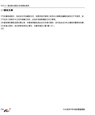 147 第四章 控管文件表單的使用 
審核完畢 
在審核過程中，若此份文件為機密文件，則使用者可發現工具列中之檔案及編輯功能列已不可使用，並 
且在工具提示中之列印按鍵已消失，此為本系統對機密文件之管制。 
當表單的審核流程完畢之後，申請者將會收到此份文件發行通知，並可由此份文件之審核回覆得知各審 
核者之意見；並且原修改部份之標示，也會回復如上圖<圖4-40>。 
中文使用手冊 愉進電腦謹製 
295 
377 
378 
379 
380 
381 
382 
296 
 