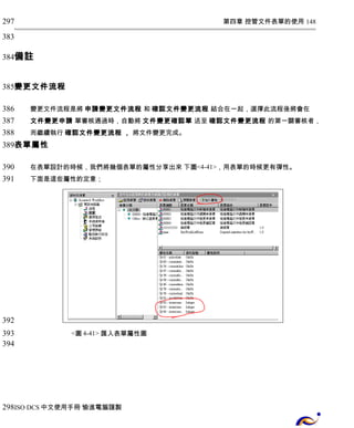 第四章 控管文件表單的使用 148 
297 
383 
384 
備註 
變更文件流程 
變更文件流程是將 申請變更文件流程 和 確認文件變更流程 結合在一起，選擇此流程後將會在 
文件變更申請 單審核通過時，自動將 文件變更確認單 送至 確認文件變更流程 的第一關審核者， 
而繼續執行 確認文件變更流程 ， 將文件變更完成。 
385 
386 
387 
388 
389 
表單屬性 
在表單設計的時候，我們將幾個表單的屬性分享出來 下圖<4-41>，用表單的時候更有彈性。 
下面是這些屬性的定意； 
<圖4-41> 匯入表單屬性圖 
390 
391 
392 
393 
394 
298 
ISO DCS中文使用手冊 愉進電腦謹製 
 