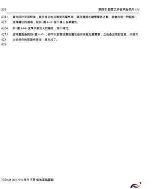 第四章 控管文件表單的使用 150 
301 
424 
425 
426 
427 
428 
429 
3. 當你設計完流程後，要在特定的活動使用屬性時，請用滑鼠左鍵雙擊該活動，就會出現一對話框， 
選擇欄位的選項，就如<圖4-43>按下匯入表單屬性。 
4. 如<圖4-44>選擇你要加入的屬性，按下確定。 
5. 這時畫面會跳到<圖4-45>，你可以對要改變的屬性做用滑鼠左鍵雙擊，之後會出現對話框，你就可 
以依照你的需要作更改，就完成了。 
302 
ISO DCS中文使用手冊 愉進電腦謹製 
 