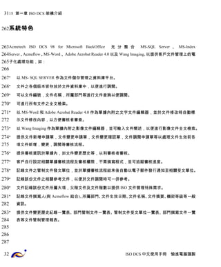 15 第一章 ISO DCS 架構介紹 
系統特色 
Acmetech ISO DCS 98 for Microsoft BackOffice 充分整合 MS-SQL Server 、MS-Index 
Server、Acmeflow、MS-Word 、 Adobe Acrobat Reader 4.0以及 Wang Imaging, 以提供客戶文件管理上的電 
子化處理功能，如： 
* 以 MS- SQL SERVER 作為文件儲存管理之資料庫平台。 
* 文件之各個版本皆存放於文件資料庫中，以便進行調閱。 
* 可以文件編號，文件名稱，所屬部門等進行文件查詢以便調閱。 
* 可進行所有文件之全文檢索。 
* 以 MS-Word 和Adobe Acrobat Reader 4.0作為單據內附之文字文件編輯器，並於文件修改時自動標 
示文件修改內容，以方便審核者審查。 
* 以 Wang Imaging作為單據內附之影像文件編輯器，並可輸入文件簡述，以便進行影像文件全文檢索。 
* 提供文件新增申請單，文件變更申請單，文件變更確認單，文件調閱申請單等以處理文件生效前各 
項文件新增，變更，調閱等審核流程。 
* 提供審核資訊於單據內，如文件變更歷史等，以利審核者審核。 
* 客戶自行設定相關單據審核流程及審核權限，不需撰寫程式，並可追蹤審核進度。 
* 記錄文件之管制文件發文單位，並於單據審核流程結束後自動以電子郵件發行通知至相關受文單位。 
* 記錄該份文件之相關參考文件，以便於文件調閱時可一併參考。 
* 文件記錄該份文件所屬大項，父階文件及文件階數以提供 ISO 文件管理特殊需求。 
* 記錄文件撰寫人(與 Acmeflow 結合)、所屬部門、文件生效日期、文件名稱、文件摘要、機密等級等一般 
資訊。 
* 提供文件變更歷史紀錄一覽表、部門管制文件一覽表、管制文件受文單位一覽表、部門撰寫文件一覽 
表等文件管制管理報表。 
ISO DCS中文使用手冊 愉進電腦謹製 
31 
262 
263 
264 
265 
266 
267 
268 
269 
270 
271 
272 
273 
274 
275 
276 
277 
278 
279 
280 
281 
282 
283 
284 
285 
286 
287 
32 
 