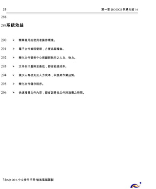 第一章 ISO DCS 架構介紹 16 
33 
288 
289 
系統效益 
 簡單易用的使用者操作環境。 
 電子文件簽程管理，方便追蹤稽查。 
 簡化文件管制中心規劃與執行之人力、物力。 
 文件列印量降至最低，節省紙張成本。 
 減少人為疏失及人力成本，以提昇作業品質。 
 簡化文件儲存程序。 
 快速搜尋文件內容，節省因尋找文件所浪費之時間。 
290 
291 
292 
293 
294 
295 
296 
34 
ISO DCS中文使用手冊 愉進電腦謹製 
 