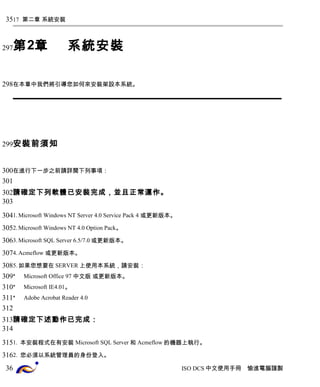 17 第二章 系統安裝 
第2章系統安裝 
在本章中我們將引導您如何來安裝架設本系統。 
安裝前須知 
在進行下一步之前請詳閱下列事項： 
請確定下列軟體已安裝完成，並且正常運作。 
1.Microsoft Windows NT Server 4.0 Service Pack 4 或更新版本。 
2.Microsoft Windows NT 4.0 Option Pack。 
3.Microsoft SQL Server 6.5/7.0或更新版本。 
4.Acmeflow 或更新版本。 
5.如果您想要在SERVER上使用本系統，請安裝： 
* Microsoft Office 97 中文版 或更新版本。 
* Microsoft IE4.01。 
* Adobe Acrobat Reader 4.0 
請確定下述動作已完成： 
1. 本安裝程式在有安裝 Microsoft SQL Server和 Acmeflow的機器上執行。 
2. 您必須以系統管理員的身份登入。 
ISO DCS中文使用手冊 愉進電腦謹製 
35 
297 
298 
299 
300 
301 
302 
303 
304 
305 
306 
307 
308 
309 
310 
311 
312 
313 
314 
315 
316 
36 
 