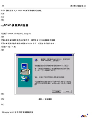 第二章 系統安裝 18 
37 
317 
318 
319 
320 
321 
3. 請先取得 SQL Server SA(系統管理者)的密碼。 
DCMS資料庫伺服器 
322 
323 
324 
325 
326 
327 
執行ISO DCS CD片中之Setup.exe 
本節將會引導您使用本安裝程式：選擇安裝DCMS資料庫伺服器 
本畫面提示使用者結束所有Window程式，以便本程式進行安裝： 
按一下[下一步]： 
<圖2- > 安裝畫面 
328 
329 
330 
38 
ISO DCS中文使用手冊 愉進電腦謹製 
 