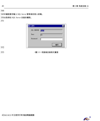 第二章 系統安裝 20 
41 
348 
349 
350 
351 
本畫面要求輸入SQL Server管理者的登入密碼。 
以取得在SQL Server 安裝的權限。 
<圖2-3> 伺服端安裝程式畫面 
352 
353 
42 
ISO DCS中文使用手冊 愉進電腦謹製 
 