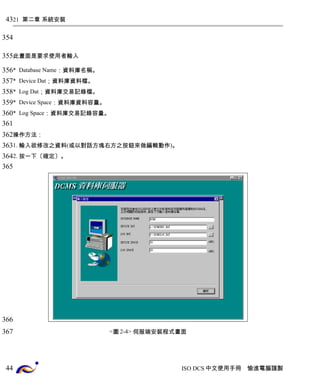 21 第二章 系統安裝 
此畫面是要求使用者輸入 
* Database Name：資料庫名稱。 
* Device Dat；資料庫資料檔。 
* Log Dat；資料庫交易記錄檔。 
* Device Space：資料庫資料容量。 
* Log Space：資料庫交易記錄容量。 
操作方法： 
1. 輸入欲修改之資料(或以對話方塊右方之按鈕來做編輯動作)。 
2. 按一下〔確定〕。 
<圖2-4> 伺服端安裝程式畫面 
ISO DCS中文使用手冊 愉進電腦謹製 
43 
354 
355 
356 
357 
358 
359 
360 
361 
362 
363 
364 
365 
366 
367 
44 
 