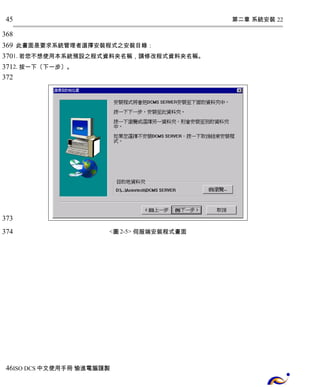 第二章 系統安裝 22 
45 
368 
369 
370 
371 
372 
此畫面是要求系統管理者選擇安裝程式之安裝目錄： 
1. 若您不想使用本系統預設之程式資料夾名稱，請修改程式資料夾名稱。 
2. 按一下〔下一步〕。 
<圖2-5> 伺服端安裝程式畫面 
373 
374 
46 
ISO DCS中文使用手冊 愉進電腦謹製 
 