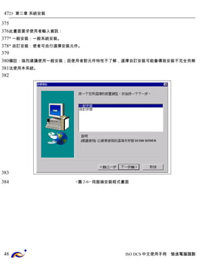 23 第二章 系統安裝 
此畫面要求使用者輸入資訊： 
* 一般安裝：一般系統安裝。 
* 自訂安裝：使者可自行選擇安裝元件。 
備註：強烈建議使用一般安裝；因使用者對元件特性不了解，選擇自訂安裝可能會導致安裝不完全而無 
法使用本系統。 
<圖2-6> 伺服端安裝程式畫面 
ISO DCS中文使用手冊 愉進電腦謹製 
47 
375 
376 
377 
378 
379 
380 
381 
382 
383 
384 
48 
 