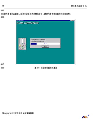 第二章 系統安裝 26 
53 
399 
400 
401 
使用者看到此畫面，即表示安裝程式已開始安裝，請使用者等候安裝程式安裝完畢： 
<圖2-9> 伺服端安裝程式畫面 
402 
403 
54 
ISO DCS中文使用手冊 愉進電腦謹製 
 