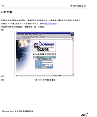 第二章 系統安裝 28 
57 
用戶端 
422 
423 
424 
425 
426 
欲安裝用戶端系統執行程式，請執行用戶端初始值設定，本節將會引導您使用用戶端之安裝程式： 
請以IE4.x連上安裝有DCS系統的Server上，例如 http://www/dcms 
選擇[用戶端初始值設定]，開啟檔案，按一下[確定]。 
<圖2-11> 用戶端安裝畫面 
427 
428 
58 
ISO DCS中文使用手冊 愉進電腦謹製 
 