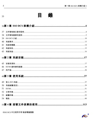 第一章 ISO DCS 架構介紹 2 
目 錄 
5 
35 
第1章 ISO DCS 架構介紹...............................................................................4 
36 
37 
38 
39 
40 
41 
42 
43 
文件管制條文要求說明......................................................................................................................................4 
文件管制重要性說明..........................................................................................................................................5 
ISO DCS介紹....................................................................................................................................................10 
系統需求............................................................................................................................................................13 
系統架構圖........................................................................................................................................................14 
系統特色............................................................................................................................................................15 
系統效益............................................................................................................................................................16 
第2章 系統安裝..............................................................................................17 
44 
45 
46 
47 
安裝前須知........................................................................................................................................................17 
DCMS資料庫伺服器........................................................................................................................................18 
用戶端................................................................................................................................................................28 
第3章 使用系統..............................................................................................37 
48 
49 
50 
51 
52 
53 
54 
登入DCS系統...................................................................................................................................................37 
系統維護(設定)..................................................................................................................................................39 
DCMS.................................................................................................................................................................51 
日常作業............................................................................................................................................................51 
維護作業............................................................................................................................................................55 
報表....................................................................................................................................................................88 
第4章 控管文件表單的使用......................................................................113 
55 
6 
ISO DCS中文使用手冊 愉進電腦謹製 
 