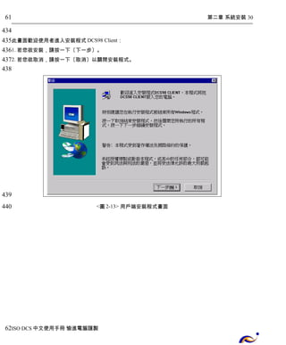 第二章 系統安裝 30 
61 
434 
435 
436 
437 
438 
此畫面歡迎使用者進入安裝程式DCS98 Client： 
1. 若您欲安裝，請按一下〔下一步〕。 
2. 若您欲取消，請按一下〔取消〕以關閉安裝程式。 
<圖2-13> 用戶端安裝程式畫面 
439 
440 
62 
ISO DCS中文使用手冊 愉進電腦謹製 
 