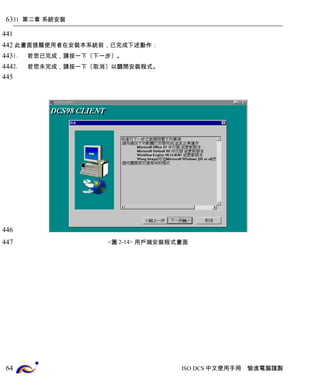 31 第二章 系統安裝 
此畫面提醒使用者在安裝本系統前，已完成下述動作： 
1. 若您已完成，請按一下〔下一步〕。 
2. 若您未完成，請按一下〔取消〕以關閉安裝程式。 
<圖2-14> 用戶端安裝程式畫面 
ISO DCS中文使用手冊 愉進電腦謹製 
63 
441 
442 
443 
444 
445 
446 
447 
64 
 