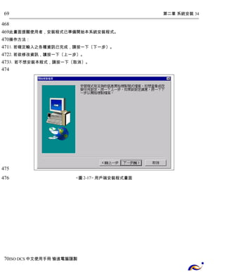 第二章 系統安裝 34 
69 
468 
469 
470 
471 
472 
473 
474 
此畫面提醒使用者，安裝程式已準備開始本系統安裝程式。 
操作方法： 
1. 若確定輸入之各種資訊已完成，請按一下〔下一步〕。 
2. 若欲修改資訊，謮按一下〔上一步〕。 
3. 若不想安裝本程式，請按一下〔取消〕。 
<圖2-17> 用戶端安裝程式畫面 
475 
476 
70 
ISO DCS中文使用手冊 愉進電腦謹製 
 