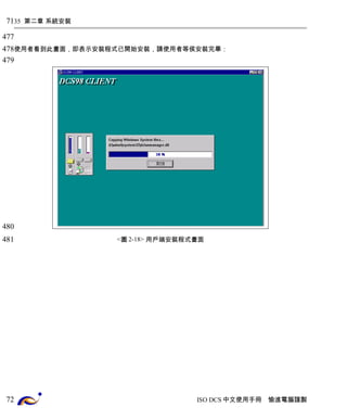 35 第二章 系統安裝 
使用者看到此畫面，即表示安裝程式已開始安裝，請使用者等侯安裝完畢： 
<圖2-18> 用戶端安裝程式畫面 
ISO DCS中文使用手冊 愉進電腦謹製 
71 
477 
478 
479 
480 
481 
72 
 