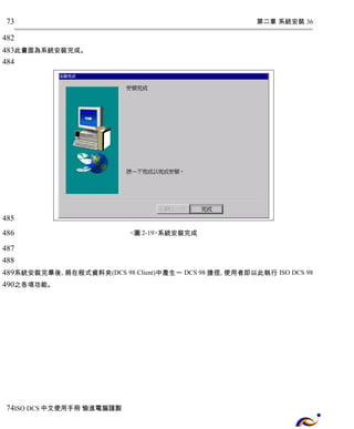 第二章 系統安裝 36 
73 
482 
483 
484 
此畫面為系統安裝完成。 
<圖2-19>系統安裝完成 
485 
486 
487 
488 
489 
490 
系統安裝完畢後, 將在程式資料夾(DCS 98 Client)中產生一 DCS 98捷徑, 使用者即以此執行 ISO DCS 98 
之各項功能。 
74 
ISO DCS中文使用手冊 愉進電腦謹製 
 