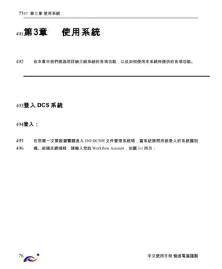 37 第三章 使用系統 
第3章使用系統 
在本章中我們將為您詳細介紹系統的各項功能，以及如何使用本系統所提供的各項功能。 
登入DCS系統 
登入： 
在您第一次開啟瀏覽器進入ISO DCS98文件管理系統時，當系統詢問所欲登入的系統識別 
碼、密碼及網域時，請輸入您的Workflow Account，如圖3-1所示： 
中文使用手冊 愉進電腦謹製 
75 
491 
492 
493 
494 
495 
496 
76 
 