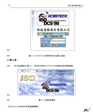 第三章 使用系統 38 
<圖3-1> ISO DCS98文件管理系統-系統登入畫面 
77 
497 
498 
499 
登入後： 
登入後的畫面如<圖3-2>，使用者可看到ISO DCS98文件管理系統的預設畫面。 
<圖3-2> 系統預設畫面 
500 
501 
502 
78 
ISO DCS中文使用手冊 愉進電腦謹製 
 