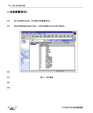 39 第三章 使用系統 
系統維護(設定) 
當上述的動作完成後，即可開始系統維護(設定)。 
設定包含數項基本資料之設定，如使用者權限分派以及客戶端設定。 
<圖3-3> 設定畫面 
中文使用手冊 愉進電腦謹製 
79 
503 
504 
505 
506 
507 
508 
509 
80 
 