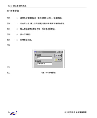 41 第三章 使用系統 
新增群組： 
1. 選擇系統管理模組之 [使用者權限分派] → [新增群組]。 
2. 您也可以由 [轉入公司組織] 功能中來轉換/新增新的群組。 
3. 輸入群組編號及群組名稱，預設值為新群組。 
4. 按一下[變更]。 
5. 新增群組完成。 
<圖3-5> 新增群組 
中文使用手冊 愉進電腦謹製 
83 
514 
515 
516 
517 
518 
519 
520 
521 
522 
84 
 
