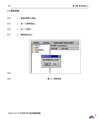 第三章 使用系統 42 
85 
523 
刪除群組 
1. 點選欲刪除之群組。 
2. 按一下[刪除群組]。 
3. 按一下[確定] 
4. 刪除群組完成。 
<圖3-6> 刪除群組 
524 
525 
526 
527 
528 
529 
86 
ISO DCS中文使用手冊 愉進電腦謹製 
 