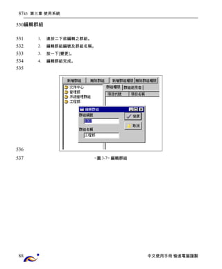 43 第三章 使用系統 
編輯群組 
1. 連按二下欲編輯之群組。 
2. 編輯群組編號及群組名稱。 
3. 按一下[變更]。 
4. 編輯群組完成。 
<圖3-7> 編輯群組 
中文使用手冊 愉進電腦謹製 
87 
530 
531 
532 
533 
534 
535 
536 
537 
88 
 