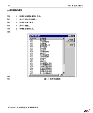 第三章 使用系統 44 
89 
538 
新增群組權限 
1. 點選欲新增群組權限之群組。 
2. 按一下[新增群組權限]。 
3. 點選欲新增之權限。 
4. 按一下[變更]。 
5. 新增群組權限完成。 
<圖3-8> 新增群組權限 
539 
540 
541 
542 
543 
544 
545 
546 
90 
ISO DCS中文使用手冊 愉進電腦謹製 
 