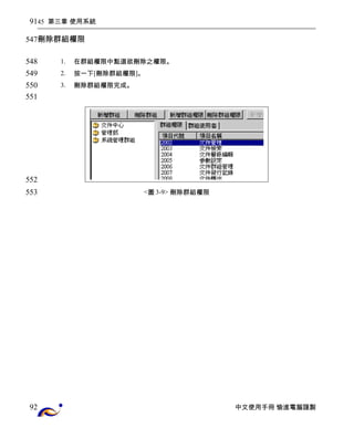 45 第三章 使用系統 
刪除群組權限 
1. 在群組權限中點選欲刪除之權限。 
2. 按一下[刪除群組權限]。 
3. 刪除群組權限完成。 
<圖3-9> 刪除群組權限 
中文使用手冊 愉進電腦謹製 
91 
547 
548 
549 
550 
551 
552 
553 
92 
 