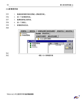 第三章 使用系統 46 
93 
554 
新增使用者 
1. 點選欲新增使用者的[群組]→[群組使用者]。 
2. 按一下[新增使用者]。 
3. 點擇欲新增之使用者。 
4. 按一下[確定]。 
5. 新增使用者完成。 
<圖3-10> 新增使用者 
555 
556 
557 
558 
559 
560 
561 
562 
94 
ISO DCS中文使用手冊 愉進電腦謹製 
 