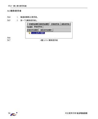47 第三章 使用系統 
刪除使用者 
1. 點選欲刪除之使用者。 
2. 按一下[刪除使用者]。 
<圖3-11> 刪除使用者 
中文使用手冊 愉進電腦謹製 
95 
563 
564 
565 
566 
567 
96 
 