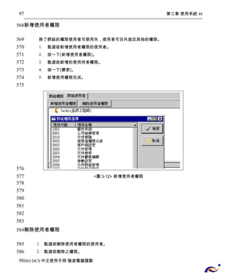第三章 使用系統 48 
97 
568 
新增使用者權限 
除了群組的權限使用者可使用外，使用者可另外指定其他的權限。 
1. 點選欲新增使用者權限的使用者。 
2. 按一下[新增使用者權限]。 
3. 點選欲新增的使用用者權限。 
4. 按一下[變更]。 
5. 新增使用權限完成。 
<圖3-12> 新增使用者權限 
569 
570 
571 
572 
573 
574 
575 
576 
577 
578 
579 
580 
581 
582 
583 
584 
刪除使用者權限 
1. 點選欲刪除使用者權限的使用者。 
2. 點選欲刪除之權限。 
585 
586 
98 
ISO DCS中文使用手冊 愉進電腦謹製 
 