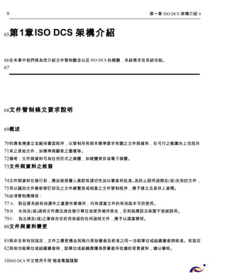 第一章 ISO DCS 架構介紹 4 
9 
第1章ISO DCS 架構介紹 
65 
66 
67 
在本章中我們將為您介紹文件管制觀念以及ISO DCS的概觀，系統需求及系統功能。 
文件管制條文要求說明 
68 
概述 
69 
70 
71 
72 
73 
供應者應建立並維持書面程序，以管制所有與本標準要求有關之文件與資料，在可行之範圍內上包括外 
來之原始文件，如標準與顧客之圖樣等。 
備考：文件與資料可為任何形式之媒體，如硬體拷貝或電子媒體。 
文件與資料之核發 
74 
75 
76 
77 
78 
79 
80 
文件與資料在發行前，應由被授權人員對其適切性加以審查和批准。為防止誤用過期及(或)失效的文件， 
用以識別文件最新修訂狀況之文件總覽表或相當之文件管制程序，應予建立且易供人查閱。 
此項管制應確保： 
A. 對品質系統有效運作之重要作業場所，均有適當文件的有效版本可供使用。 
B. 失效及(或)過時文件應迅速自發行單位或使用場所移走，否則就應設法保證不致被誤用。 
C. 為法律及(或)之事保存目的而保留的任何過時文件，應予以適當標明。 
文件與資料變更 
81 
82 
10 
除非另有特別指定，文件之變更應由其執行原始審查及核准之同一功能單位或組織審查與核准。若指定 
其他功能單位或組織審查時，該單位或組織應獲得原審查所依據的背景資料，據以審核。 
ISO DCS中文使用手冊 愉進電腦謹製 
 