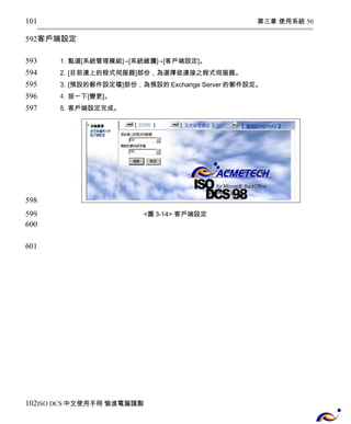 第三章 使用系統 50 
101 
592 
客戶端設定 
1. 點選[系統管理模組]→[系統維護]→[客戶端設定]。 
2. [目前連上的程式伺服器]部份，為選擇欲連接之程式伺服器。 
3. [預設的郵件設定檔]部份，為預設的Exchange Server的郵件設定。 
4. 按一下[變更]。 
5. 客戶端設定完成。 
<圖3-14> 客戶端設定 
593 
594 
595 
596 
597 
598 
599 
600 
601 
102 
ISO DCS中文使用手冊 愉進電腦謹製 
 
