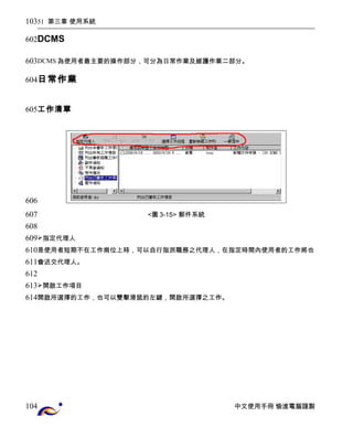 51 第三章 使用系統 
DCMS 
DCMS為使用者最主要的操作部分，可分為日常作業及維護作業二部分。 
日常作業 
工作清單 
<圖3-15> 郵件系統 
指定代理人 
是使用者短期不在工作崗位上時，可以自行指派職務之代理人，在指定時間內使用者的工作將也 
會送交代理人。 
開啟工作項目 
開啟所選擇的工作，也可以雙擊滑鼠的左鍵，開啟所選擇之工作。 
中文使用手冊 愉進電腦謹製 
103 
602 
603 
604 
605 
606 
607 
608 
609 
610 
611 
612 
613 
614 
104 
 