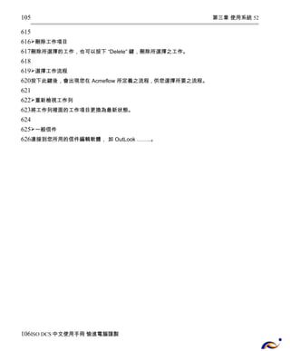 第三章 使用系統 52 
105 
615 
616 
617 
618 
619 
620 
621 
622 
623 
624 
625 
626 
刪除工作項目 
刪除所選擇的工作，也可以按下 “Delete” 鍵，刪除所選擇之工作。 
選擇工作流程 
按下此鍵後，會出現您在 Acmeflow 所定義之流程 , 供您選擇所要之流程。 
重新檢視工作列 
將工作列裡面的工作項目更換為最新狀態。 
一般信件 
連接到您所用的信件編輯軟體， 如 OutLook ……..。 
106 
ISO DCS中文使用手冊 愉進電腦謹製 
 