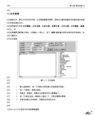 第三章 使用系統 54 
109 
642 
643 
文件查詢 
644 
645 
646 
647 
648 
649 
650 
查詢文件，顯示文件所在的目錄，以及開啟調閱申請單，這裡可以讓您根據你所知道的條件查詢 
你想知道的文件。 
我們提供文件的 文件編號，文件名稱，生效日期，申請日期，文件分類，文件層級，撰寫 
人，和 
文件部門 讓您輸入尋找，只要輸入一項以上，按下 “查詢”鍵就會出現符合條件的所有資料。如 
下圖所示： 
文件查詢 
<圖3-17> 文件查詢 
1. 輸入查詢條件，按一下[清除]可將所輸入的查詢條件清除。 
2. 按一下[查詢]，查詢出資料。 
3. 每點至一筆資料，將顯示出其資料所在分類層級下。 
4. 按一下[確定]或在一筆資料上連按二下，可帶出調閱申請單。 
5. 如果沒有輸入任何條件，則會列出所有的文件。 
651 
652 
653 
654 
655 
656 
657 
658 
659 
660 
110 
ISO DCS中文使用手冊 愉進電腦謹製 
 