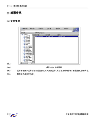 55 第三章 使用系統 
維護作業 
文件管理 
<圖3-18> 文件管理 
文件管理顯示文件分類中的內部文件與外部文件。其功能為新增分類、刪除分類、分類內容、 
刪除文件及文件內容。 
中文使用手冊 愉進電腦謹製 
111 
661 
662 
663 
664 
665 
666 
112 
 