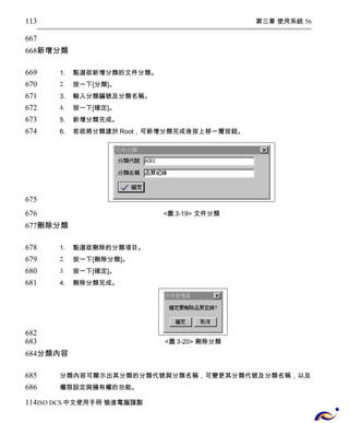 第三章 使用系統 56 
113 
667 
668 
新增分類 
1. 點選欲新增分類的文件分類。 
2. 按一下[分類]。 
3. 輸入分類編號及分類名稱。 
4. 按一下[確定]。 
5. 新增分類完成。 
6. 若欲將分類建於Root，可新增分類完成後按上移一層按鈕。 
<圖3-19> 文件分類 
669 
670 
671 
672 
673 
674 
675 
676 
677 
刪除分類 
1. 點選欲刪除的分類項目。 
2. 按一下[刪除分類]。 
3. 按一下[確定]。 
4. 刪除分類完成。 
<圖3-20> 刪除分類 
678 
679 
680 
681 
682 
683 
684 
分類內容 
分類內容可顯示出其分類的分類代號與分類名稱，可變更其分類代號及分類名稱，以及 
權限設定與擁有權的功能。 
685 
686 
114 
ISO DCS中文使用手冊 愉進電腦謹製 
 