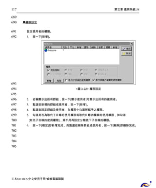第三章 使用系統 58 
 權限設定 
設定使用者的權限。 
1. 按一下[新增]。 
<圖3-22> 權限設定 
2. 名稱顯示出所有群組，按一下[顯示使用者]可顯示出所有的使用者。 
3. 點選欲新增的群組或使用者，按一下[新增]。 
4. 點選欲設定群組及使用者，在權限中勾選所賦予之權限。 
5. 勾選是否為取代子目錄的使用權限或取代目錄內檔案的使用權限，如勾選 
[取代子目錄的使用權限]，其不用再設定分類底下子目錄的權限。 
6. 按一下[確定]即新增完成，而點選欲刪除群組或使用者，按一下[刪除]即刪除完成。 
117 
689 
690 
691 
692 
693 
694 
695 
696 
697 
698 
699 
700 
701 
702 
703 
704 
705 
118 
ISO DCS中文使用手冊 愉進電腦謹製 
 