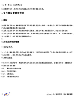 5 第一章 ISO DCS 架構介紹 
如實際可行時，應於文件或其適當之附件中標明變更之性質。 
文件管制重要性說明 
概說 
品質系統可視為企業組織實施品質管理與品質保證系統之脈絡，一組健全的文件可形成組織機構的脈絡， 
用以追蹤問題區域尋求改進之道。 
品質系統文件亦可用以界定單位與個人之權責，及執行本職工作業務的工作，以收分工合作之效。 
系統文件的本身是重要管理資訊的來源，是管理者執行管理活動時所不可或缺的工具，必須徹底瞭解它， 
充分運用它，以增進管理者與顧客的信心。 
文件之角色與含義 
文件之角色 
文件是一種客觀的憑證，除了內部管理需要外，外部評審人員亦認定「凡是未經書面資料顯示者，均不 
足以採信」，故文件系統之角色至為重要。 
文件之價值 
ISO 9000系列內容中，準備與使用文件之目的成為高附加價值活動之動力。適當的文件對一些關鍵性的 
角色而言甚為重要。 
(1). 獲得所需的(產品)品質； 
(2). 評價品質系統； 
(3). 品質改進； 
(4). 不斷維持改進成果 
ISO DCS中文使用手冊 愉進電腦謹製 
11 
83 
84 
85 
86 
87 
88 
89 
90 
91 
92 
93 
94 
95 
96 
97 
98 
99 
100 
101 
102 
12 
 