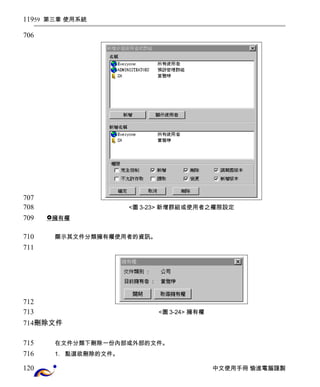 59 第三章 使用系統 
<圖3-23> 新增群組或使用者之權限設定 
 擁有權 
顯示其文件分類擁有權使用者的資訊。 
<圖3-24> 擁有權 
刪除文件 
在文件分類下刪除一份內部或外部的文件。 
1. 點選欲刪除的文件。 
中文使用手冊 愉進電腦謹製 
119 
706 
707 
708 
709 
710 
711 
712 
713 
714 
715 
716 
120 
 