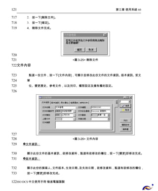 第三章 使用系統 60 
2. 按一下[刪除文件]。 
3. 按一下[確定]。 
4. 刪除文件完成。 
<圖3-25> 刪除文件 
121 
717 
718 
719 
720 
721 
722 
文件內容 
點選一份文件，按一下[文件內容]，可顯示並修改此份文件的文件資訊、版本資訊、受文 
單 
位、變更歷史、參考文件，以及列印、權限設定及擁有權的設定。 
<圖3-26> 文件內容 
 文件資訊； 
顯示此份文件的基本資訊，欲修改資料，點選有欲修改的欄位，按一下[變更]即修改完成。 
 版本資訊； 
顯示此份的撰寫人、文件版本、生效日期、及失效日期，欲修改資料，點選有欲修改的欄位， 
按一下[變更]即修改完成。 
723 
724 
725 
726 
727 
728 
729 
730 
731 
732 
733 
122 
ISO DCS中文使用手冊 愉進電腦謹製 
 