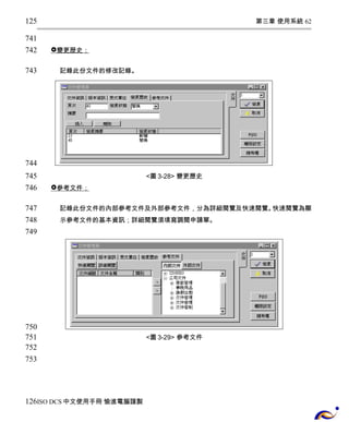 第三章 使用系統 62 
 變更歴史； 
記錄此份文件的修改記錄。 
<圖3-28> 變更歷史 
 參考文件； 
記錄此份文件的內部參考文件及外部參考文件，分為詳細閱覽及快速閱覽。快速閱覽為顯 
示參考文件的基本資訊；詳細閱覽須填寫調閱申請單。 
<圖3-29> 參考文件 
125 
741 
742 
743 
744 
745 
746 
747 
748 
749 
750 
751 
752 
753 
126 
ISO DCS中文使用手冊 愉進電腦謹製 
 