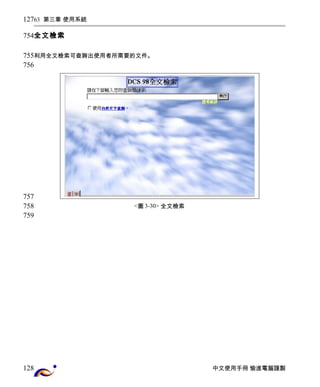 63 第三章 使用系統 
全文檢索 
利用全文檢索可查詢出使用者所需要的文件。 
<圖3-30> 全文檢索 
中文使用手冊 愉進電腦謹製 
127 
754 
755 
756 
757 
758 
759 
128 
 