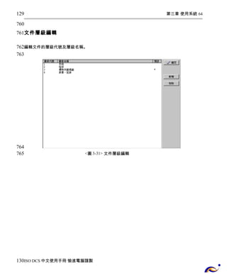 第三章 使用系統 64 
129 
760 
761 
文件層級編輯 
762 
763 
編輯文件的層級代號及層級名稱。 
<圖3-31> 文件層級編輯 
764 
765 
130 
ISO DCS中文使用手冊 愉進電腦謹製 
 