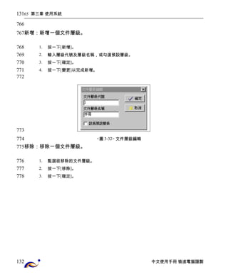 65 第三章 使用系統 
新增：新增一個文件層級。 
1. 按一下[新增]。 
2. 輸入層級代號及層級名稱，或勾選預設層級。 
3. 按一下[確定]。 
4. 按一下[變更]以完成新增。 
<圖3-32> 文件層級編輯 
移除：移除一個文件層級。 
1. 點選欲移除的文件層級。 
2. 按一下[移除]。 
3. 按一下[確定]。 
中文使用手冊 愉進電腦謹製 
131 
766 
767 
768 
769 
770 
771 
772 
773 
774 
775 
776 
777 
778 
132 
 