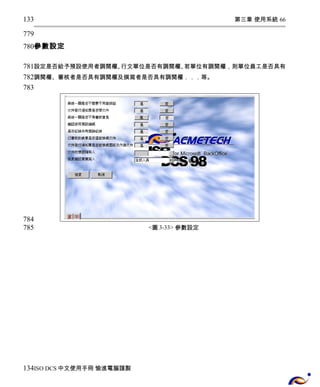 第三章 使用系統 66 
133 
779 
780 
參數設定 
781 
782 
783 
設定是否給予預設使用者調閱權、行文單位是否有調閱權、若單位有調閱權，則單位員工是否具有 
調閱權、審核者是否具有調閱權及撰寫者是否具有調閱權．．．等。 
<圖3-33> 參數設定 
784 
785 
134 
ISO DCS中文使用手冊 愉進電腦謹製 
 