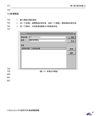 第三章 使用系統 68 
137 
792 
793 
新增群組 
1. 輸入群組名稱及說明。 
2. 按一下[新增]，選擇群組的使用者，或按一下[刪除]，刪除群組的使用者。 
3. 按一下[確定]，完成新增或刪除文件群組使用者。 
<圖3-35> 新增文件群組 
794 
795 
796 
797 
798 
799 
800 
801 
802 
138 
ISO DCS中文使用手冊 愉進電腦謹製 
 